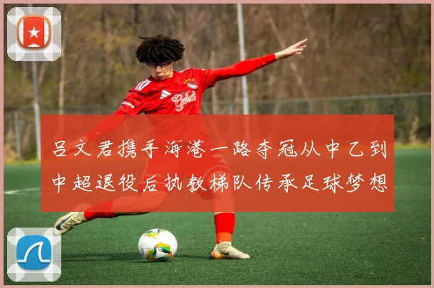 吕文君携手海港一路夺冠从中乙到中超退役后执教梯队传承足球梦想