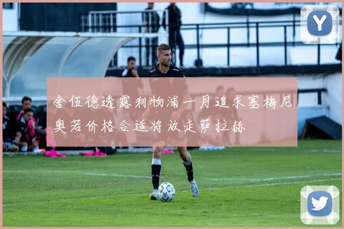 舍伍德透露利物浦一月追求塞梅尼奥若价格合适将放走萨拉赫
