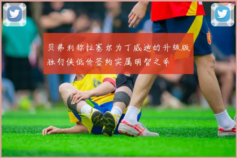 贝弗利称拉塞尔为丁威迪的升级版独行侠低价签约实属明智之举