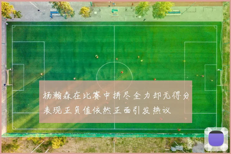 杨瀚森在比赛中拼尽全力却无得分表现正负值依然正面引发热议
