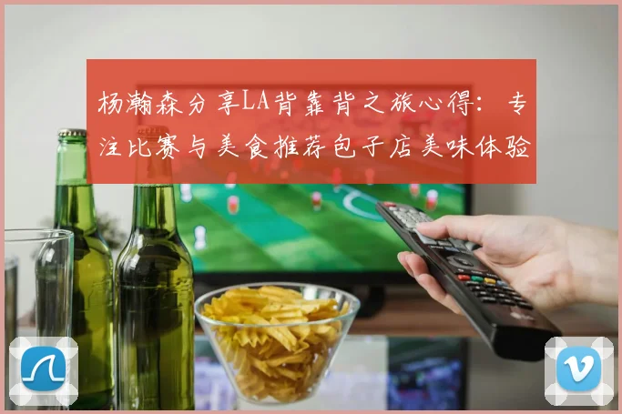 杨瀚森分享LA背靠背之旅心得：专注比赛与美食推荐包子店美味体验