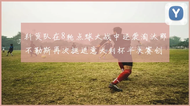科莫队在8轮点球大战中逆袭淘汰那不勒斯再次挺进意大利杯半决赛创造历史