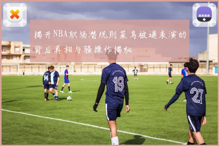 揭开NBA职场潜规则菜鸟被逼表演的背后真相与骚操作揭秘