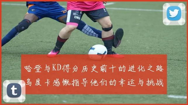 哈登与KD得分历史前十的进化之路乌度卡感慨指导他们的幸运与挑战