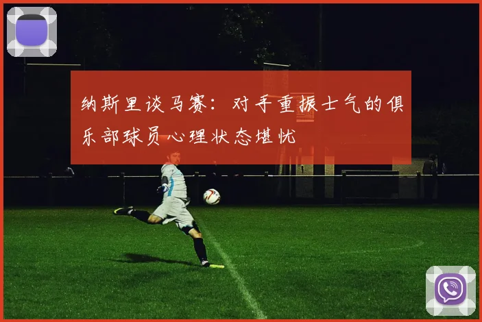 纳斯里谈马赛：对手重振士气的俱乐部球员心理状态堪忧