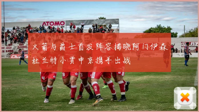 火箭与爵士首发阵容揭晓阿门伊森杜兰特小贾申京携手出战