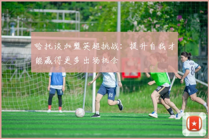哈托谈加盟英超挑战：提升自我才能赢得更多出场机会