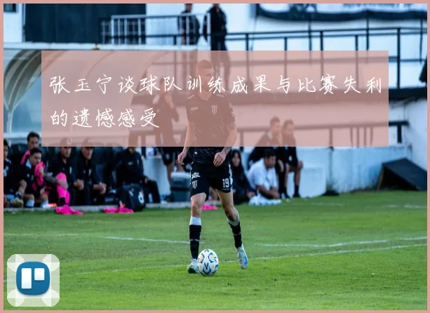 张玉宁谈球队训练成果与比赛失利的遗憾感受