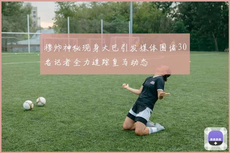 穆帅神秘现身大巴引发媒体围堵30名记者全力追踪皇马动态