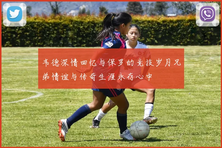韦德深情回忆与保罗的竞技岁月兄弟情谊与传奇生涯永存心中