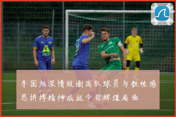 李国旭深情致谢离队球员与教练感恩拼搏精神成就今日辉煌局面