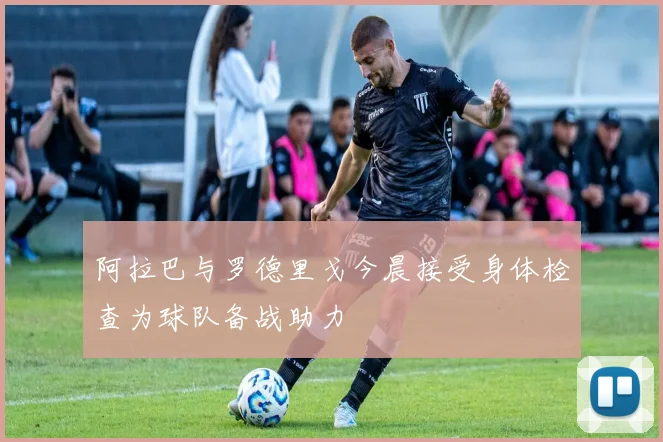 阿拉巴与罗德里戈今晨接受身体检查为球队备战助力