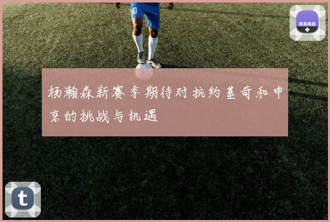 杨瀚森新赛季期待对抗约基奇和申京的挑战与机遇