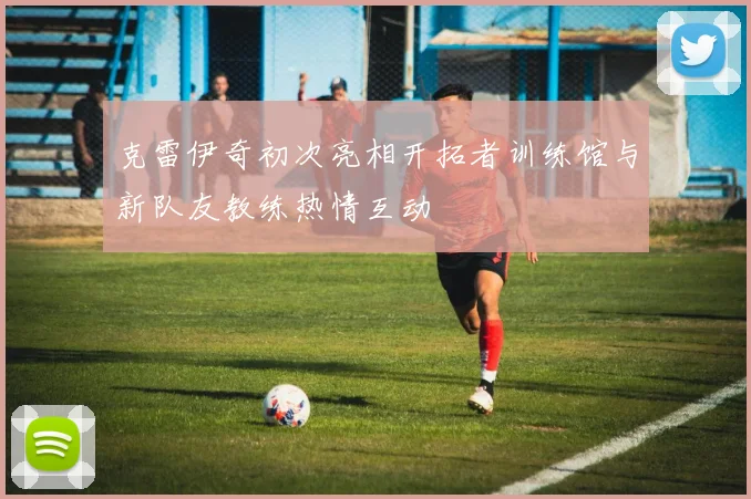 克雷伊奇初次亮相开拓者训练馆与新队友教练热情互动