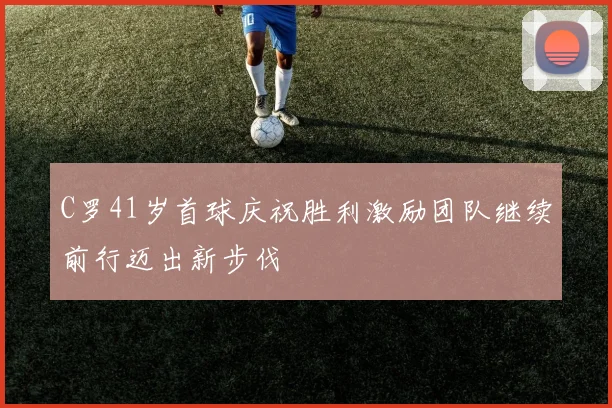C罗41岁首球庆祝胜利激励团队继续前行迈出新步伐