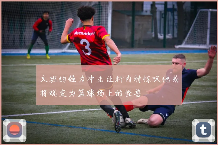 文班的强力冲击让科内特惊叹他或将蜕变为篮球场上的怪兽