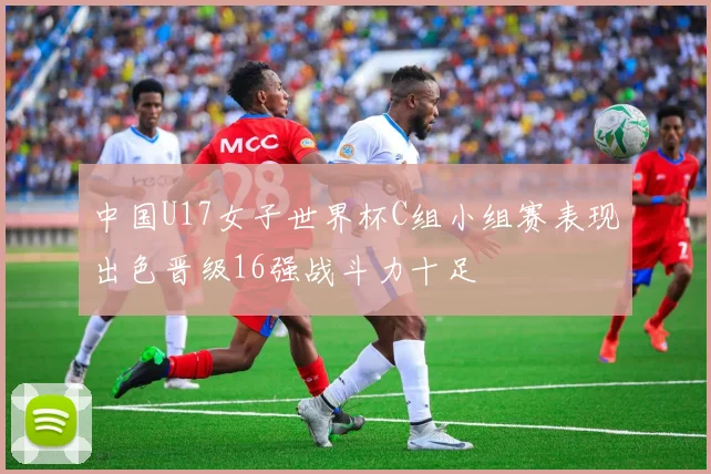 中国U17女子世界杯C组小组赛表现出色晋级16强战斗力十足